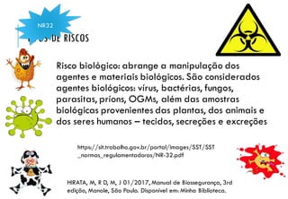 TIPOS DE RISCOS
Risco biológico: abrange a manipulação dos
agentes e materiais biológicos. São considerados
agentes biológicos: vírus, bactérias, fungos,
parasitas, príons, OGMs, além das amostras
biológicas provenientes das plantas, dos animais e
dos seres humanos – tecidos, secreções e excreções
NR32
HIRATA, M, R D, M, J 01/2017, Manual de Biossegurança, 3rd
edição, Manole, São Paulo. Disponível em: Minha Biblioteca.
https://sit.trabalho.gov.br/portal/images/SST/SST
_normas_regulamentadoras/NR-32.pdf
 