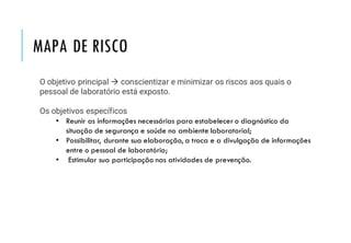 MAPA DE RISCO
O objetivo principal → conscientizar e minimizar os riscos aos quais o
pessoal de laboratório está exposto.
Os objetivos específicos
• Reunir as informações necessárias para estabelecer o diagnóstico da
situação de segurança e saúde no ambiente laboratorial;
• Possibilitar, durante sua elaboração, a troca e a divulgação de informações
entre o pessoal de laboratório;
• Estimular sua participação nas atividades de prevenção.
 