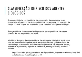 CLASSIFICAÇÃO DE RISCO DOS AGENTES
BIOLÓGICOS
Transmissibilidade - capacidade de transmissão de um agente a um
hospedeiro. O período de transmissibilidade corresponde ao intervalo de
tempo durante o qual um organismo pode transmitir um agente biológico.
Patogenicidade dos agentes biológicos é a sua capacidade de causar
doença em um hospedeiro suscetível.
Virulência é o grau de agressividade de um agente biológico, isto é, uma
alta virulência de um agente pode levar a uma forma grave ou fatal de
uma doença. A virulência relaciona-se à capacidade de o agente invadir,
manter-se e proliferar, superar as defesas e, em alguns casos, produzir
toxinas.
http://www.mtps.gov.br/publicacoes-do-mtps/trabalho/inspecao-do-trabalho/item/292-
guia-tecnico-de-riscos-biologicos-nr-32
 