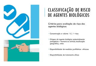 CLASSIFICAÇÃO DE RISCO
DE AGENTES BIOLÓGICOS
Critérios para avaliação de risco dos
agentes biológicos
 Concentração e volume >[ ] > risco
 Origem do agente biológico potencialmente
patogênico – humano ou animal; localização
geográfica, vetor
 Disponibilidade de medidas profiláticas eficazes
 Disponibilidade de tratamento eficaz
 