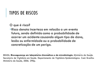TIPOS DE RISCOS
O que é risco?
Risco denota incerteza em relacão a um evento
futuro, sendo definido como a probabilidade de
ocorrer um acidente causando algum tipo de dano,
lesão ou enfermidade ou a probabilidade de
concretização de um perigo.
BRASIL. Biossegurança em laboratórios biomédicos e de microbiologia. Ministério da Saúde.
Secretaria de Vigilância em Saúde. Departamento de Vigilância Epidemiológica. 3.ed. Brasília:
Ministério da Saúde, 2006. 290p.
 