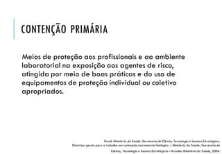CONTENÇÃO PRIMÁRIA
Meios de proteção aos profissionais e ao ambiente
laboratorial na exposição aos agentes de risco,
atingida por meio de boas práticas e do uso de
equipamentos de proteção individual ou coletivo
apropriados.
Brasil. Ministério da Saúde. Secretaria de Ciência, Tecnologia e Insumos Estratégicos.
Diretrizes gerais para o trabalho em contenção com material biológico / Ministério da Saúde, Secretaria de
Ciência, Tecnologia e Insumos Estratégicos – Brasília: Ministério da Saúde, 2004.
 