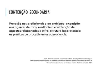 CONTENÇÃO SECUNDÁRIA
Proteção aos profissionais e ao ambiente exposição
aos agentes de risco, mediante a combinação de
aspectos relacionados à infra-estrutura laboratorial e
às práticas ou procedimentos operacionais.
Brasil. Ministério da Saúde. Secretaria de Ciência, Tecnologiae Insumos Estratégicos.
Diretrizes gerais para o trabalho em contenção com material biológico / Ministério da Saúde, Secretaria de
Ciência, Tecnologia e Insumos Estratégicos – Brasília: Ministério da Saúde, 2004.
 