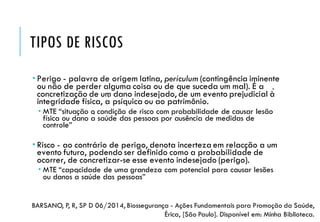 TIPOS DE RISCOS
 Perigo - palavra de origem latina, periculum (contingência iminente
ou não de perder alguma coisa ou de que suceda um mal). É a
concretização de um dano indesejado, de um evento prejudicial à̀
integridade física, à psíquica ou ao patrimônio.
 MTE “situação o condição de risco com probabilidade de causar lesão
física ou dano à saúde das pessoas por ausência de medidas de
controle”
 Risco - ao contrário de perigo, denota incerteza em relacção a um
evento futuro, podendo ser definido como a probabilidade de
ocorrer, de concretizar-se esse evento indesejado (perigo).
 MTE “capacidade de uma grandeza com potencial para causar lesões
ou danos à saúde das pessoas”
BARSANO, P, R, SP D 06/2014, Biossegurança - Ações Fundamentais para Promoção da Saúde,
Érica, [São Paulo]. Disponível em: Minha Biblioteca.
 