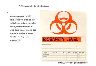 Práticas padrão de microbiologia
9.
A entrada do laboratório
deve conter um aviso de risco
biológico quando se trabalha
com agentes infecciosos. O
aviso deve conter o nome dos
agentes e o nome e número
de telefone da pessoa
responsável;
https://www.cdc.gov/biosafety/
 