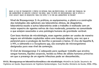 QUAIS AS VIAS DE TRANSMISSÃO E PORTAS DE ENTRADA PARA UM PROFISSIONAL DE SAÚDE QUE TRABALHA EM
UM LABORATÓRIO DE ANÁLISES CLÍNICAS? EM GERAL, QUAL É O NÍVEL DE BIOSSEGURANÇA QUE SE APLICA A
ESSES LOCAIS? QUAIS OS REQUISITOS PARA ESSE NÍVEL? E SE FOR UM LABORATÓRIO DE ENSINO?
Nível de Biossegurança 2: As práticas, os equipamentos, a planta e a construção
das instalações são aplicáveis aos laboratórios clínicos, de diagnóstico,
laboratórios-escola e outros laboratórios onde o trabalho é realizado com um
maior espectro de agentes nativos de risco moderado, presentes na comunidade
e que estejam associados a uma patologia humana de gravidade variável.
Com boas técnicas de microbiologia, esses agentes podem ser usados de maneira
segura em atividades conduzidas sobre uma bancada aberta, uma vez que o
potencial para a produção de borrifos e aerossóis é baixo. O vírus da hepatite B,
o HIV, a salmonela e o Toxoplasma spp. são exemplos de microorganismos
designados para esse nível de contenção.
O nível de biossegurança 2 é adequado para qualquer trabalho que envolva
sangue humano, líquidos corporais, tecidos ou linhas de células humanas primárias
em que a presença de um agente infeccioso pode ser desconhecida..
BRASIL. Biossegurança em laboratórios biomédicos e de microbiologia. Ministério da Saúde. Secretaria de
Vigilância em Saúde. Departamento de Vigilância Epidemiológica. 3.ed. Brasília: Ministério da Saúde, 2006. 290p.
 
