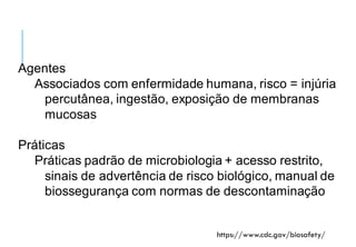Nível de biossegurança 2
Agentes
Associados com enfermidade humana, risco = injúria
percutânea, ingestão, exposição de membranas
mucosas
Práticas
Práticas padrão de microbiologia + acesso restrito,
sinais de advertência de risco biológico, manual de
biossegurança com normas de descontaminação
https://www.cdc.gov/biosafety/
 