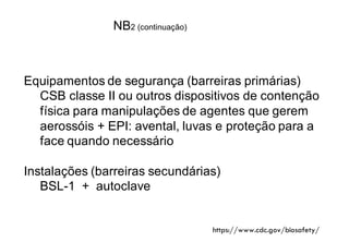 Equipamentos de segurança (barreiras primárias)
CSB classe II ou outros dispositivos de contenção
física para manipulações de agentes que gerem
aerossóis + EPI: avental, luvas e proteção para a
face quando necessário
Instalações (barreiras secundárias)
BSL-1 + autoclave
NB2 (continuação)
https://www.cdc.gov/biosafety/
 