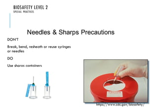 BIOSAFETY LEVEL 2
SPECIAL PRACTICES
DON’T
Break, bend, resheath or reuse syringes
or needles
DO
Use sharps containers
Needles & Sharps Precautions
https://www.cdc.gov/biosafety/
 