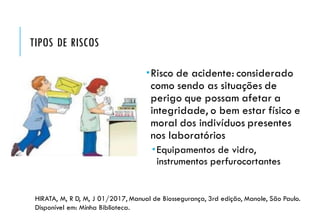 TIPOS DE RISCOS
Risco de acidente: considerado
como sendo as situações de
perigo que possam afetar a
integridade, o bem estar físico e
moral dos indivíduos presentes
nos laboratórios
Equipamentos de vidro,
instrumentos perfurocortantes
HIRATA, M, R D, M, J 01/2017, Manual de Biossegurança, 3rd edição, Manole, São Paulo.
Disponível em: Minha Biblioteca.
 