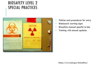 BIOSAFETY LEVEL 2
SPECIAL PRACTICES
 Policies and procedures for entry
 Biohazard warning signs
 Biosafety manual specific to lab
 Training with annual updates
https://www.cdc.gov/biosafety/
 