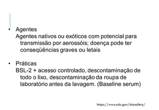Nível de biossegurança 3
• Agentes
Agentes nativos ou exóticos com potencial para
transmissão por aerossóis; doença pode ter
conseqüências graves ou letais
• Práticas
BSL-2 + acesso controlado, descontaminação de
todo o lixo, descontaminação da roupa de
laboratório antes da lavagem. (Baseline serum)
https://www.cdc.gov/biosafety/
 