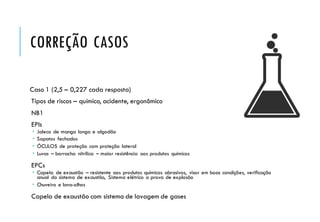 CORREÇÃO CASOS
Caso 1 (2,5 – 0,227 cada resposta)
Tipos de riscos – químico, acidente, ergonômico
NB1
EPIs
 Jaleco de manga longa e algodão
 Sapatos fechados
 ÓCULOS de proteção com proteção lateral
 Luvas – borracha nitrílica – maior resistência aos produtos químicos
EPCs
 Capela de exaustão – resistente aos produtos químicos abrasivos, visor em boas condições, verificação
anual do sistema de exaustão, Sistema elétrico a prova de explosão
 Chuveiro e lava-olhos
Capela de exaustão com sistema de lavagem de gases
 