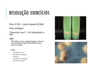 RESOLUÇÃO EXERCÍCIOS
Caso 3 (2,5 – cada resposta 0,166)
Risco biológico
Classe de risco 3 - M. tuberculosis e
HIV
NB3
 EPIs jaleco, luvas, sapato fechado, máscara
de proteção do tipo PFF2 (N95), óculos,
gorro e propé
 EPCs
 CSB classe II A2 ou B
 Centrífuga de segurança
 Autoclave
 Dispositivos de pipetagem
 Chuveiro e lava-olhos
 
