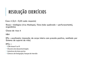 RESOLUÇÃO EXERCÍCIOS
Caso 4 (2,5 – 0,25 cada resposta)
Riscos – biológico (virus Machupo), físico (tubo quebrado – perfurocortante),
ergonômico
Classe de risco 4
NB4
EPIs – escafandro (macacão de corpo inteiro com pressão positiva, ventilado por
Sistema de suporte de vida)
EPCs –
 CSB classe II ou III
 Chuveiro de descontaminação
 Autoclave de duas portas
 Câmara de fumigação/tanque de imersão
 