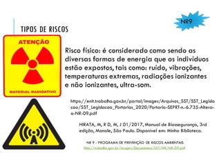 TIPOS DE RISCOS
Risco físico: é considerado como sendo as
diversas formas de energia que os indivíduos
estão expostos, tais como: ruído, vibrações,
temperaturas extremas, radiações ionizantes
e não ionizantes, ultra-som.
NR9
NR 9 - PROGRAMA DE PREVENÇÃO DE RISCOS AMBIENTAIS
http://trabalho.gov.br/images/Documentos/SST/NR/NR-09.pdf
HIRATA, M, R D, M, J 01/2017, Manual de Biossegurança, 3rd
edição, Manole, São Paulo. Disponível em: Minha Biblioteca.
https://enit.trabalho.gov.br/portal/images/Arquivos_SST/SST_Legisla
cao/SST_Legislacao_Portarias_2020/Portaria-SEPRT-n.-6.735-Altera-
a-NR-09.pdf
 