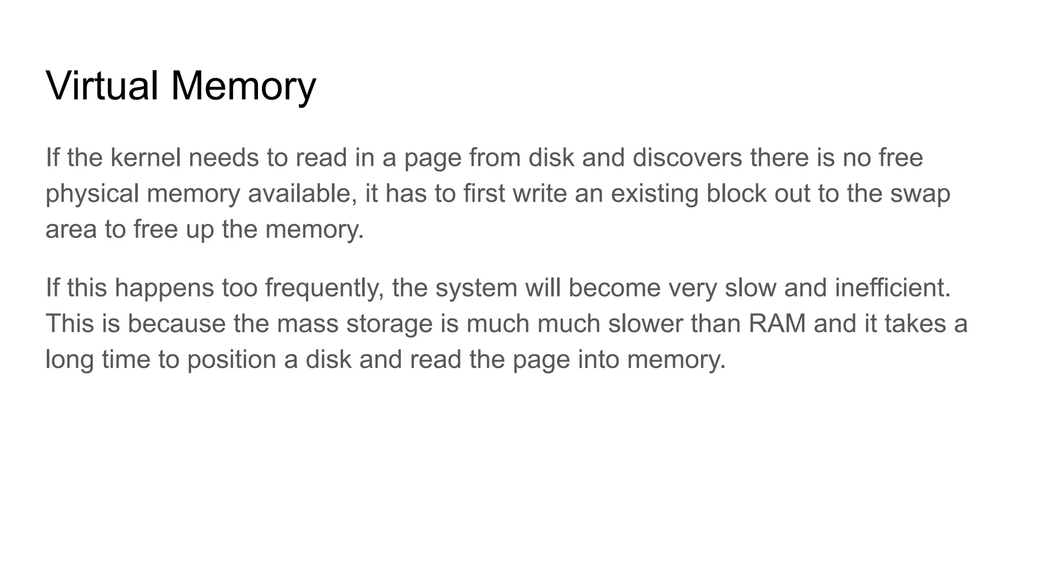Virtual Memory
If the kernel needs to read in a page from disk and discovers there is no free
physical memory available, it has to first write an existing block out to the swap
area to free up the memory.
If this happens too frequently, the system will become very slow and inefficient.
This is because the mass storage is much much slower than RAM and it takes a
long time to position a disk and read the page into memory.
 