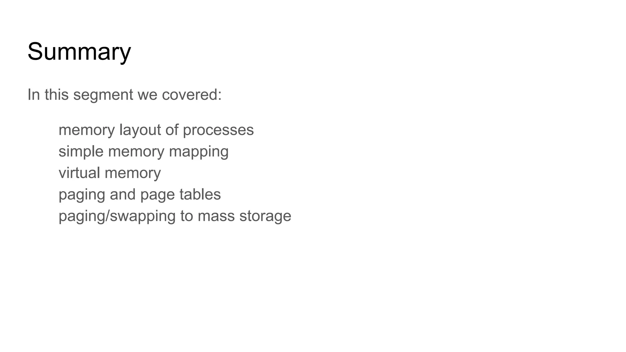 Summary
In this segment we covered:
memory layout of processes
simple memory mapping
virtual memory
paging and page tables
paging/swapping to mass storage
 