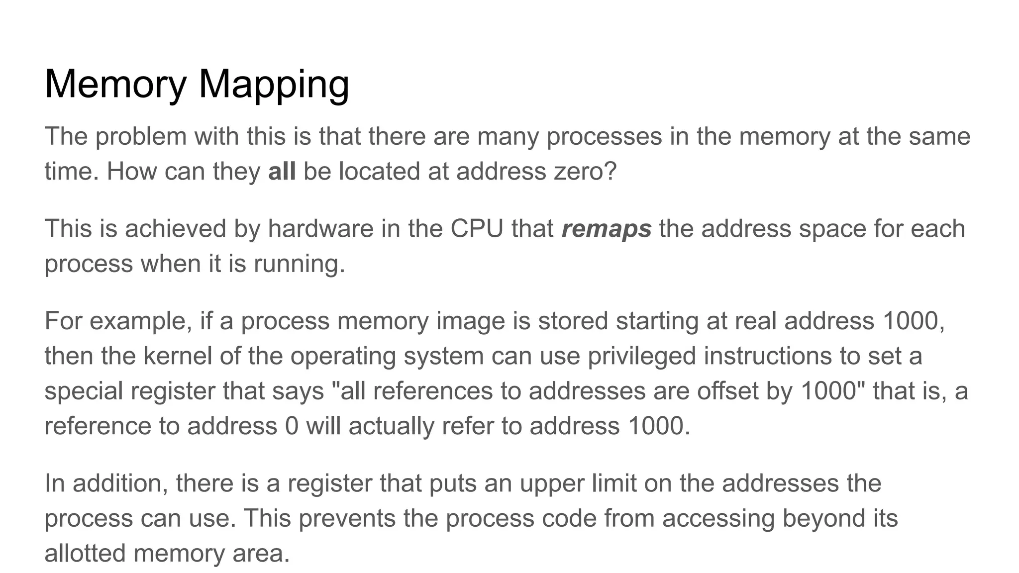 Memory Mapping
The problem with this is that there are many processes in the memory at the same
time. How can they all be located at address zero?
This is achieved by hardware in the CPU that remaps the address space for each
process when it is running.
For example, if a process memory image is stored starting at real address 1000,
then the kernel of the operating system can use privileged instructions to set a
special register that says "all references to addresses are offset by 1000" that is, a
reference to address 0 will actually refer to address 1000.
In addition, there is a register that puts an upper limit on the addresses the
process can use. This prevents the process code from accessing beyond its
allotted memory area.
 
