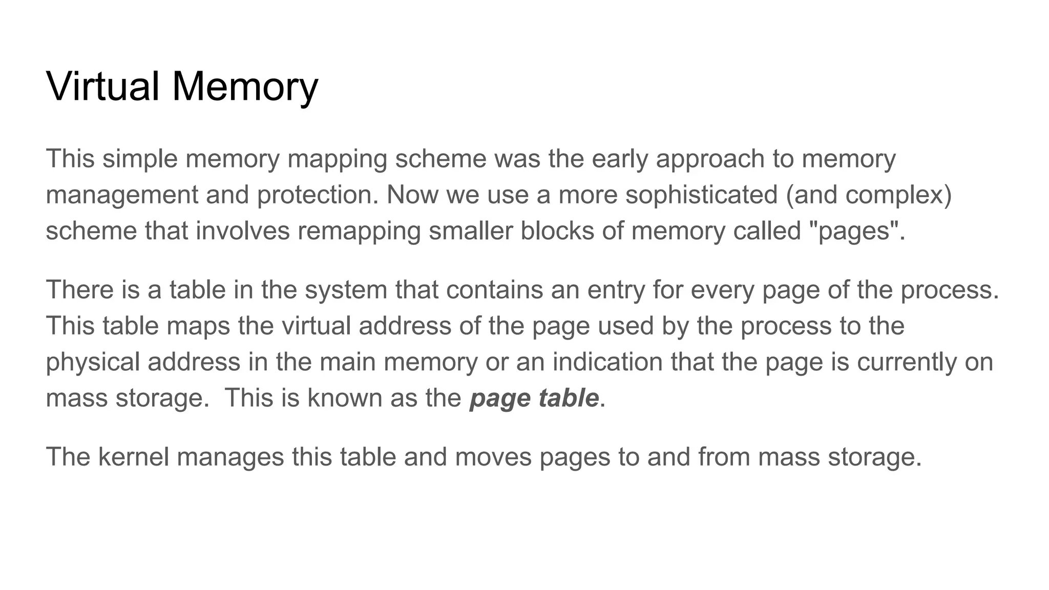 Virtual Memory
This simple memory mapping scheme was the early approach to memory
management and protection. Now we use a more sophisticated (and complex)
scheme that involves remapping smaller blocks of memory called "pages".
There is a table in the system that contains an entry for every page of the process.
This table maps the virtual address of the page used by the process to the
physical address in the main memory or an indication that the page is currently on
mass storage. This is known as the page table.
The kernel manages this table and moves pages to and from mass storage.
 