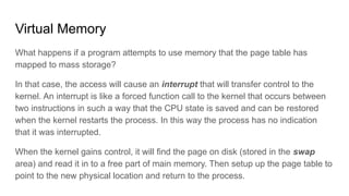 Virtual Memory
What happens if a program attempts to use memory that the page table has
mapped to mass storage?
In that case, the access will cause an interrupt that will transfer control to the
kernel. An interrupt is like a forced function call to the kernel that occurs between
two instructions in such a way that the CPU state is saved and can be restored
when the kernel restarts the process. In this way the process has no indication
that it was interrupted.
When the kernel gains control, it will find the page on disk (stored in the swap
area) and read it in to a free part of main memory. Then setup up the page table to
point to the new physical location and return to the process.
 