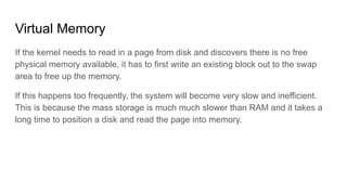 Virtual Memory
If the kernel needs to read in a page from disk and discovers there is no free
physical memory available, it has to first write an existing block out to the swap
area to free up the memory.
If this happens too frequently, the system will become very slow and inefficient.
This is because the mass storage is much much slower than RAM and it takes a
long time to position a disk and read the page into memory.
 