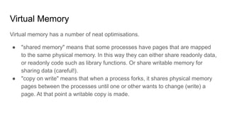 Virtual Memory
Virtual memory has a number of neat optimisations.
● "shared memory" means that some processes have pages that are mapped
to the same physical memory. In this way they can either share readonly data,
or readonly code such as library functions. Or share writable memory for
sharing data (careful!).
● "copy on write" means that when a process forks, it shares physical memory
pages between the processes until one or other wants to change (write) a
page. At that point a writable copy is made.
 