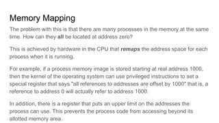 Memory Mapping
The problem with this is that there are many processes in the memory at the same
time. How can they all be located at address zero?
This is achieved by hardware in the CPU that remaps the address space for each
process when it is running.
For example, if a process memory image is stored starting at real address 1000,
then the kernel of the operating system can use privileged instructions to set a
special register that says "all references to addresses are offset by 1000" that is, a
reference to address 0 will actually refer to address 1000.
In addition, there is a register that puts an upper limit on the addresses the
process can use. This prevents the process code from accessing beyond its
allotted memory area.
 