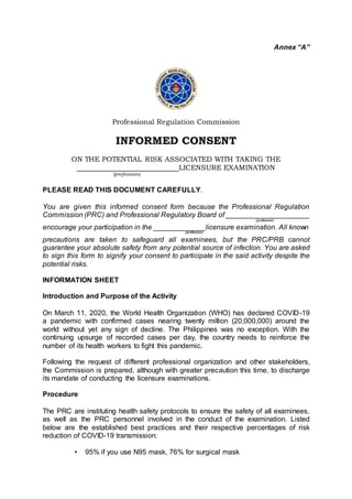 Annex “A”
Professional Regulation Commission
INFORMED CONSENT
ON THE POTENTIAL RISK ASSOCIATED WITH TAKING THE
LICENSURE EXAMINATION
(profession)
PLEASE READ THIS DOCUMENT CAREFULLY.
You are given this informed consent form because the Professional Regulation
Commission (PRC) and Professional Regulatory Board of _____________________
(profession)
encourage your participation in the _____________licensure examination. All known
(profession)
precautions are taken to safeguard all examinees, but the PRC/PRB cannot
guarantee your absolute safety from any potential source of infection. You are asked
to sign this form to signify your consent to participate in the said activity despite the
potential risks.
INFORMATION SHEET
Introduction and Purpose of the Activity
On March 11, 2020, the World Health Organization (WHO) has declared COVID-19
a pandemic with confirmed cases nearing twenty million (20,000,000) around the
world without yet any sign of decline. The Philippines was no exception. With the
continuing upsurge of recorded cases per day, the country needs to reinforce the
number of its health workers to fight this pandemic.
Following the request of different professional organization and other stakeholders,
the Commission is prepared, although with greater precaution this time, to discharge
its mandate of conducting the licensure examinations.
Procedure
The PRC are instituting health safety protocols to ensure the safety of all examinees,
as well as the PRC personnel involved in the conduct of the examination. Listed
below are the established best practices and their respective percentages of risk
reduction of COVID-19 transmission:
• 95% if you use N95 mask, 76% for surgical mask
 