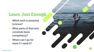 Learn Just Enough
● Which tech is essential
to know?
● What parts of that tech
consitute basic
competency?
● Where can I go for
more if I need it?
12
Photo by Ian on Unsplash
 
