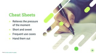 Cheat Sheets
● Relieves the pressure
of the moment
● Short and sweet
● Frequent use cases
● Hand them out
15
Photo by Chivalry Creative on Unsplash
 