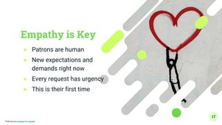 Empathy is Key
● Patrons are human
● New expectations and
demands right now
● Every request has urgency
● This is their first time
17
Photo by Nick Fewings on Unsplash
 