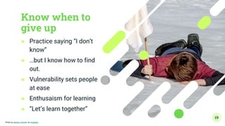 Know when to
give up
● Practice saying “I don’t
know”
● …but I know how to find
out.
● Vulnerability sets people
at ease
● Enthusaism for learning
● “Let’s learn together”
19
Photo by Jackson Simmer on Unsplash
 