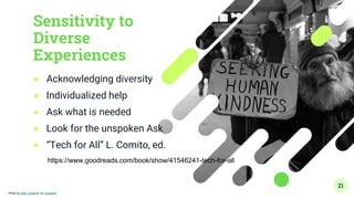 Sensitivity to
Diverse
Experiences
● Acknowledging diversity
● Individualized help
● Ask what is needed
● Look for the unspoken Ask
● “Tech for All” L. Comito, ed.
21
Photo by Matt Collamer on Unsplash
https://www.goodreads.com/book/show/41546241-tech-for-all
 
