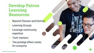 Develop Patron
Learning
Resources
● Beyond Classes and Demos
● Learning Groups
● Leverage community
expertise
● Tech mentors
● The protégé effect works
for everyone
22
Photo by NEXT Academy on Unsplash
 