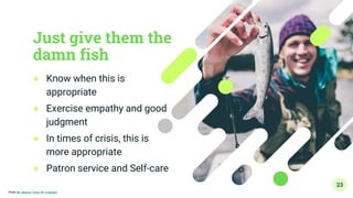 Just give them the
damn fish
● Know when this is
appropriate
● Exercise empathy and good
judgment
● In times of crisis, this is
more appropriate
● Patron service and Self-care
23
Photo by Jakayla Toney on Unsplash
 