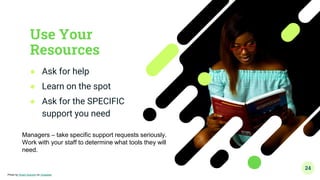 Use Your
Resources
● Ask for help
● Learn on the spot
● Ask for the SPECIFIC
support you need
24
Photo by Smart Araromi on Unsplash
Managers – take specific support requests seriously.
Work with your staff to determine what tools they will
need.
 
