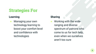 Learning
● Managing your own
technology learning to
boost your comfort level
and confidence with
technologies
Strategies For
Sharing
● Working with the wide-
ranging and diverse
spectrum of patrons who
come to us for tech help,
even when we ourselves
aren’t too sure
6
 