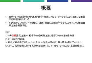 概要
• 新サービスの設計・開発・運用・保守・販売に対して、データサイエンスを用いた改善
が近年期待されている。
• 本講演では、Webマーケを軸に、運用・販売におけるデータサイエンティストの価値発
揮方法を概説する。
特に
1. PJの目標設定方法 ← 相手のwinを知る方法、相手のneedsを知る方法
2. データの利用方法
3. 社外＜社内のコラボレーション方法 ← を分からないと、誰も協力・動いてくれない
について、民間企業における具体例を紹介する。 ← 社名・サービス名・主語は曖昧に
 