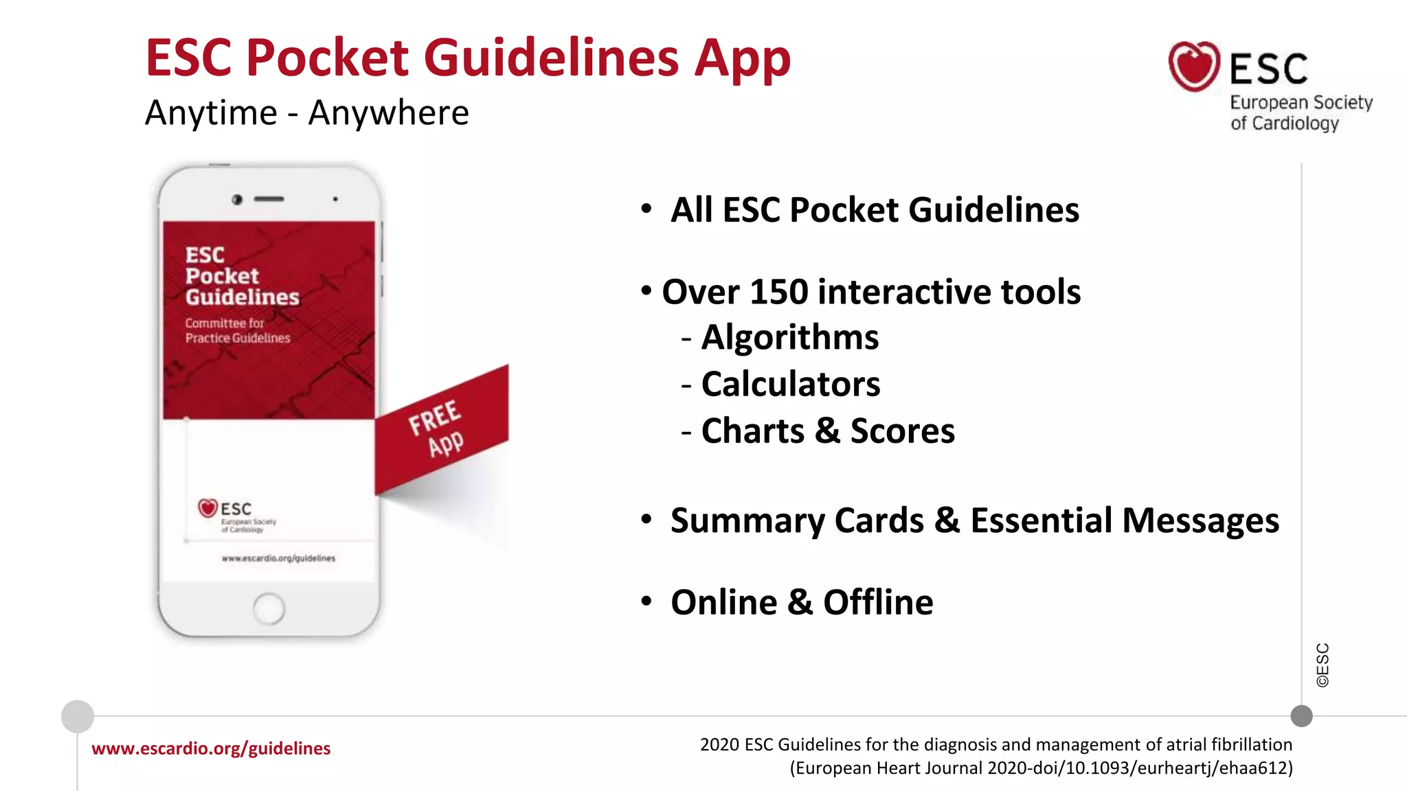 2020 ESC Guidelines for the diagnosis and management of atrial fibrillation
(European Heart Journal 2020-doi/10.1093/eurheartj/ehaa612)
www.escardio.org/guidelines
©ESC
ESC Pocket Guidelines App
Anytime - Anywhere
• All ESC Pocket Guidelines
• Over 150 interactive tools
- Algorithms
- Calculators
- Charts & Scores
• Summary Cards & Essential Messages
• Online & Offline
 