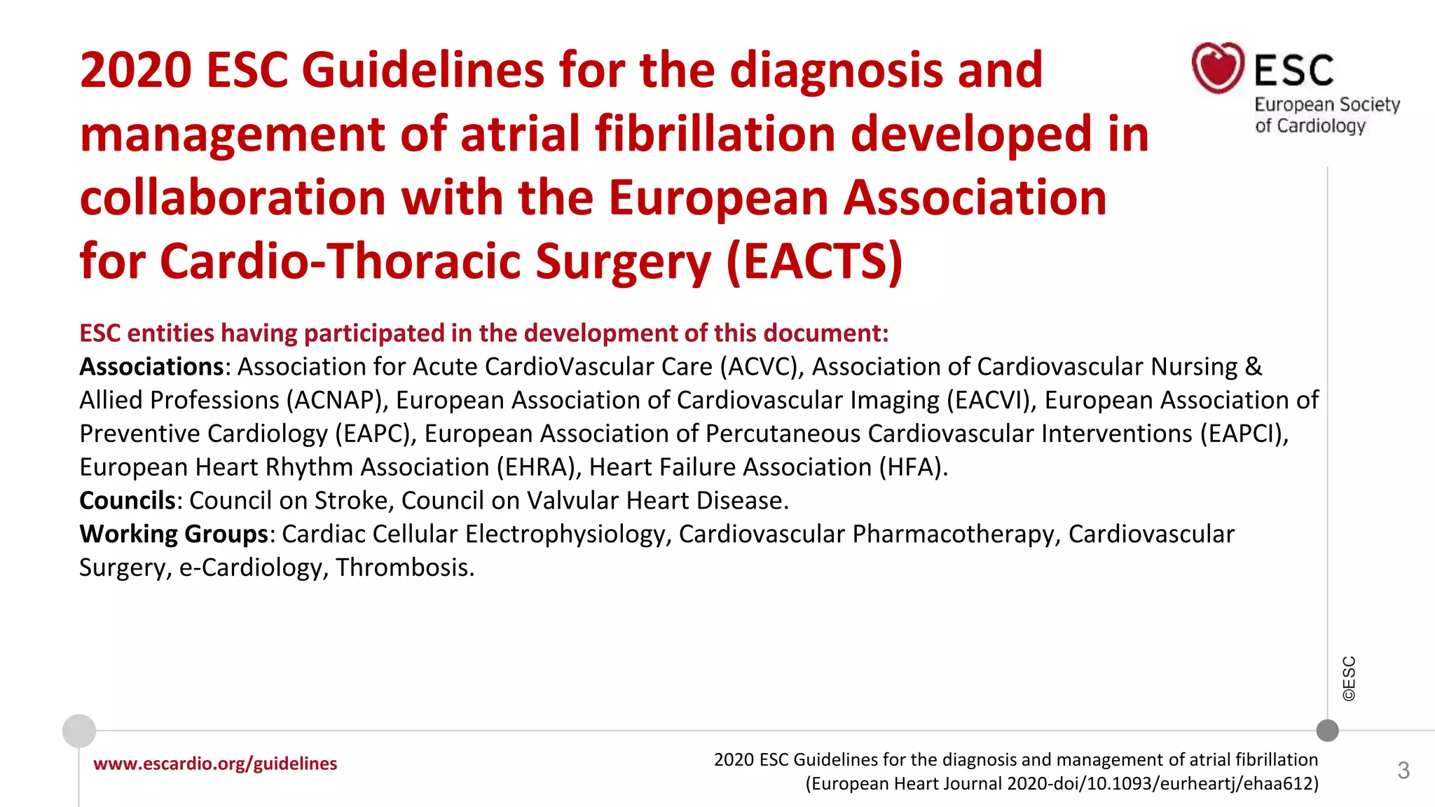 2020 ESC Guidelines for the diagnosis and management of atrial fibrillation
(European Heart Journal 2020-doi/10.1093/eurheartj/ehaa612)
www.escardio.org/guidelines
©ESC
3
ESC entities having participated in the development of this document:
Associations: Association for Acute CardioVascular Care (ACVC), Association of Cardiovascular Nursing &
Allied Professions (ACNAP), European Association of Cardiovascular Imaging (EACVI), European Association of
Preventive Cardiology (EAPC), European Association of Percutaneous Cardiovascular Interventions (EAPCI),
European Heart Rhythm Association (EHRA), Heart Failure Association (HFA).
Councils: Council on Stroke, Council on Valvular Heart Disease.
Working Groups: Cardiac Cellular Electrophysiology, Cardiovascular Pharmacotherapy, Cardiovascular
Surgery, e-Cardiology, Thrombosis.
2020 ESC Guidelines for the diagnosis and
management of atrial fibrillation developed in
collaboration with the European Association
for Cardio-Thoracic Surgery (EACTS)
 