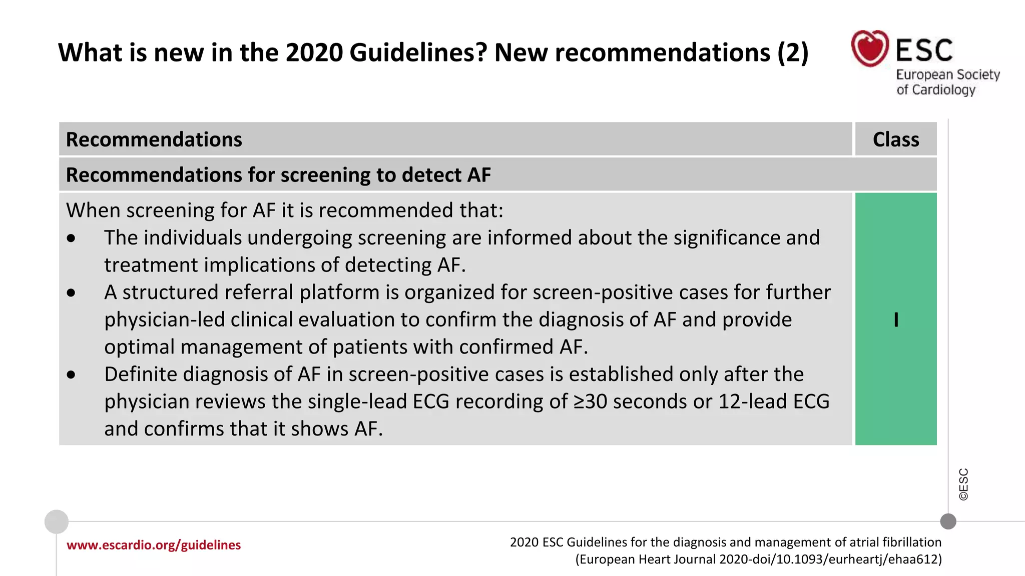 2020 ESC Guidelines for the diagnosis and management of atrial fibrillation
(European Heart Journal 2020-doi/10.1093/eurheartj/ehaa612)
www.escardio.org/guidelines
©ESC
What is new in the 2020 Guidelines? New recommendations (2)
Recommendations Class
Recommendations for screening to detect AF
When screening for AF it is recommended that:
 The individuals undergoing screening are informed about the significance and
treatment implications of detecting AF.
 A structured referral platform is organized for screen-positive cases for further
physician-led clinical evaluation to confirm the diagnosis of AF and provide
optimal management of patients with confirmed AF.
 Definite diagnosis of AF in screen-positive cases is established only after the
physician reviews the single-lead ECG recording of ≥30 seconds or 12-lead ECG
and confirms that it shows AF.
I
 