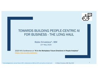 TOWARDS BUILDING PEOPLE-CENTRIC AI
FOR BUSINESS - THE LONG HAUL
Biplav Srivastava*, IBM
21st May 2020
(C) Biplav Srivastava, IBM, May 2020
1
* Acknowledgements: Joonas Tuhkuri (MIT), collaborators at IBM and MIT, and authors of cited work
2020 NYU Conference on “AI in the Workplace: Future Directions in People Analytics”
https://wp.nyu.edu/aiatwork/
 