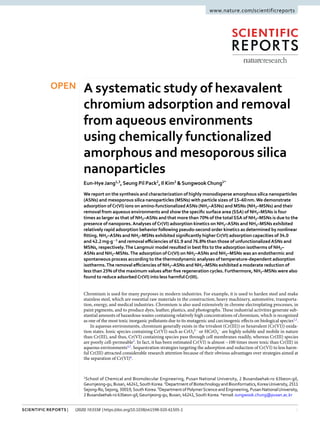 1
Scientific Reports | (2020) 10:5558 | https://doi.org/10.1038/s41598-020-61505-1
www.nature.com/scientificreports
A systematic study of hexavalent
chromium adsorption and removal
from aqueous environments
using chemically functionalized
amorphous and mesoporous silica
nanoparticles
Eun-Hye Jang1,3
, Seung Pil Pack2
, Il Kim3
& SungwookChung1*
We report on the synthesis and characterization of highly monodisperse amorphous silica nanoparticles
(ASNs) and mesoporous silica nanoparticles (MSNs) with particle sizes of 15–60nm.We demonstrate
adsorption ofCr(VI) ions on amino-functionalizedASNs (NH2–ASNs) and MSNs (NH2–MSNs) and their
removal from aqueous environments and show the specific surface area (SSA) of NH2–MSNs is four
times as larger as that of NH2–ASNs and that more than 70% of the total SSA of NH2–MSNs is due to the
presence of nanopores.Analyses ofCr(VI) adsorption kinetics on NH2–ASNs and NH2–MSNs exhibited
relatively rapid adsorption behavior following pseudo-second order kinetics as determined by nonlinear
fitting. NH2–ASNs and NH2–MSNs exhibited significantly higherCr(VI) adsorption capacities of 34.0
and 42.2mg·g−1
and removal efficiencies of 61.9 and 76.8% than those of unfunctionalizedASNs and
MSNs, respectively.The Langmuir model resulted in best fits to the adsorption isotherms of NH2–
ASNs and NH2–MSNs.The adsorption ofCr(VI) on NH2–ASNs and NH2–MSNs was an endothermic and
spontaneous process according to the thermodynamic analyses of temperature-dependent adsorption
isotherms.The removal efficiencies of NH2–ASNs and NH2–MSNs exhibited a moderate reduction of
less than 25% of the maximum values after five regeneration cycles. Furthermore, NH2–MSNs were also
found to reduce adsorbedCr(VI) into less harmfulCr(III).
Chromium is used for many purposes in modern industries. For example, it is used to harden steel and make
stainless steel, which are essential raw materials in the construction, heavy machinery, automotive, transporta-
tion, energy, and medical industries. Chromium is also used extensively in chrome electroplating processes, in
paint pigments, and to produce dyes, leather, plastics, and photographs. These industrial activities generate sub-
stantial amounts of hazardous wastes containing relatively high concentrations of chromium, which is recognized
as one of the most toxic inorganic pollutants due to its mutagenic and carcinogenic effects on biological species1,2
.
In aqueous environments, chromium generally exists in the trivalent (Cr(III)) or hexavalent (Cr(VI)) oxida-
tion states. Ionic species containing Cr(VI) such as CrO4
2−
or HCrO4
−
are highly soluble and mobile in nature
than Cr(III), and thus, Cr(VI) containing species pass through cell membranes readily, whereas Cr(III) species
are poorly cell-permeable3
. In fact, it has been estimated Cr(VI) is almost ~100 times more toxic than Cr(III) in
aqueous environments4,5
. Sequestration strategies targeting the adsorption and reduction of Cr(VI) to less harm-
ful Cr(III) attracted considerable research attention because of their obvious advantages over strategies aimed at
the separation of Cr(VI)6
.
1
School of Chemical and Biomolecular Engineering, Pusan National University, 2 Busandaehak-ro 63beon-gil,
Geumjeong-gu,Busan,46241,SouthKorea.2
DepartmentofBiotechnologyandBioinformatics,KoreaUniversity,2511
Sejong-Ro,Sejong, 30019,South Korea. 3
Department of PolymerScience and Engineering, Pusan NationalUniversity,
2 Busandaehak-ro 63beon-gil,Geumjeong-gu, Busan, 46241,South Korea. *email: sungwook.chung@pusan.ac.kr
OPEN
 
