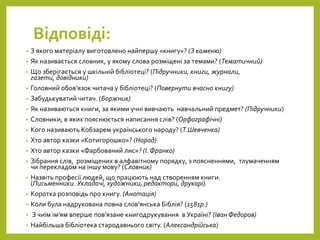 Відповіді:
• З якого матеріалу виготовлено найпершу «книгу»? (З каменю)
• Як називається словник, у якому слова розміщені за темами? (Тематичний)
• Що зберігається у шкільній бібліотеці? (Підручники, книги, журнали,
газети, довідники)
• Головний обов’язок читача у бібліотеці? (Повернути вчасно книгу)
• Забудькуватий читач. (Боржник)
• Як називаються книги, за якими учні вивчають навчальний предмет? (Підручники)
• Словники, в яких пояснюється написання слів? (Орфографічні)
• Кого називають Кобзарем українського народу? (Т.Шевченка)
• Хто автор казки «Котигорошко»? (Народ)
• Хто автор казки «Фарбований лис»? (І.Франко)
• Зібрання слів, розміщених в алфавітному порядку, з поясненнями, тлумаченням
чи перекладом на іншу мову? (Словник)
• Назвіть професії людей, що працюють над створенням книги.
(Письменники. Укладачі, художники, редактори, друкарі).
• Коротка розповідь про книгу. (Анотація)
• Коли була надрукована повна слов’янська Біблія? (1581р.)
• З чиїм ім’ям вперше пов’язане книгодрукування в Україні? (Іван Федоров)
• Найбільша бібліотека стародавнього світу. (Александрійська)
 