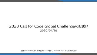 2020 Call for Code Global Challengeのお誘い
2020/04/10
資料のシェアOK、むしろ積極的にシェア願い。ハッシュタグは、 #CallforCode 1
 