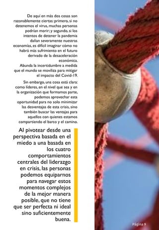 De aquí en más dos cosas son
razonablemente ciertas: primero, si no
detenemos el virus, muchas personas
podrían morir; y segundo, si los
intentos de detener la pandemia
dañan severamente nuestras
economías, es difícil imaginar cómo no
habrá más sufrimiento en el futuro
derivado de la desaceleración
económica.
Abunda la incertidumbre a medida
que el mundo se moviliza para mitigar
el impacto del Covid-19.
Sin embargo, una cosa está clara:
como líderes, en el nivel que sea y en
la organización que formamos parte,
podemos aprovechar esta
oportunidad para no solo minimizar
las desventajas de esta crisis, sino
también buscar las ventajas para
aquellos con quienes estamos
compartiendo el barco y el camino.
Página 9
Al pivotear desde una
perspectiva basada en el
miedo a una basada en
los cuatro
comportamientos
centrales del liderazgo
en crisis, las personas
podemos equiparnos
para navegar estos
momentos complejos
de la mejor manera
posible, que no tiene
que ser perfecta ni ideal
sino suficientemente
buena.
 