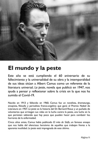 El mundo y la peste
Este año se está cumpliendo el 60 aniversario de su
fallecimiento y la universalidad de su obra y la intemporalidad
de sus ideas sitúan a Albert Camus como un referente de la
literatura universal. La peste, novela que publicó en 1947, nos
ayuda a pensar y reflexionar sobre la crisis en la que nos ha
sumido el Covid-19.
Nacido en 1913 y fallecido en 1960, Camus fue un novelista, dramaturgo,
ensayista, filósofo y periodista franco-argelino que ganó el Premio Nobel de
Literatura en 1957. La peste es la historia del Dr. Bernard Rieux y un puñado de
voluntarios que arriesgan sus vidas en la lucha contra la peste, una lucha en la
que persisten sabiendo que hay poco que pueden hacer para combatir los
horrores de la enfermedad.
Cinco años antes, Camus había publicado El mito de Sísifo, un famoso ensayo
que nos habla del silencioso heroísmo de aquellos que trabajan frente a la
aparente inutilidad. La peste está impregnada de este último.
Página 11
 