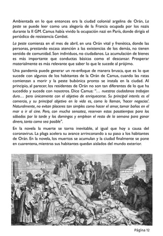 Ambientada en lo que entonces era la ciudad colonial argelina de Orán, La
peste se puede leer como una alegoría de la Francia ocupada por los nazis
durante la II GM. Camus había vivido la ocupación nazi en París, donde dirigía el
periódico de resistencia Combat.
La peste comienza en el mes de abril, en una Orán vital y frenética, donde las
personas, prestando escasa atención a las existencias de los demás, no tienen
sentido de comunidad. Son individuos, no ciudadanos. La acumulación de bienes
es más importante que conductas básicas como el descansar. Prosperar
materialmente es más relevante que saber lo que le sucede al prójimo.
Una pandemia puede generar un re-enfoque de manera brusca, que es lo que
sucede con algunos de los habitantes de la Orán de Camus, cuando las ratas
comienzan a morir y la peste bubónica pronto se instala en la ciudad. Al
principio, al parecer, los residentes de Orán no son tan diferentes de lo que ha
sucedido y sucede con nosotros. Dice Camus: “… nuestros ciudadanos trabajan
duro… pero únicamente con el objetivo de enriquecerse. Su principal interés es el
comercio, y su principal objetivo en la vida es, como lo llaman, ‘hacer negocios’.
Naturalmente, no evitan placeres tan simples como hacer el amor, tomar baños en el
mar o ir al cine. Pero, con mucha sensatez, reservan estos pasatiempos para los
sábados por la tarde y los domingos y emplean el resto de la semana para ganar
dinero, tanto como sea posible".
En la novela la muerte se torna inevitable, al igual que hoy a causa del
coronavirus. La plaga acelera su avance arrinconando a su paso a los habitantes
de Orán. En la novela, los muertos se acumulan y la ciudad finalmente se pone
en cuarentena, mientras sus habitantes quedan aislados del mundo exterior.
Página 12
 