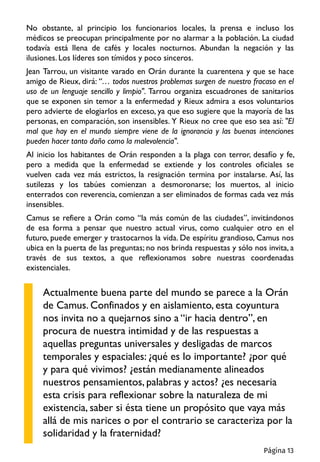 No obstante, al principio los funcionarios locales, la prensa e incluso los
médicos se preocupan principalmente por no alarmar a la población. La ciudad
todavía está llena de cafés y locales nocturnos. Abundan la negación y las
ilusiones. Los líderes son tímidos y poco sinceros.
Jean Tarrou, un visitante varado en Orán durante la cuarentena y que se hace
amigo de Rieux, dirá: “… todos nuestros problemas surgen de nuestro fracaso en el
uso de un lenguaje sencillo y limpio". Tarrou organiza escuadrones de sanitarios
que se exponen sin temor a la enfermedad y Rieux admira a esos voluntarios
pero advierte de elogiarlos en exceso, ya que eso sugiere que la mayoría de las
personas, en comparación, son insensibles. Y Rieux no cree que eso sea así: "El
mal que hay en el mundo siempre viene de la ignorancia y las buenas intenciones
pueden hacer tanto daño como la malevolencia".
Al inicio los habitantes de Orán responden a la plaga con terror, desafío y fe,
pero a medida que la enfermedad se extiende y los controles oficiales se
vuelven cada vez más estrictos, la resignación termina por instalarse. Así, las
sutilezas y los tabúes comienzan a desmoronarse; los muertos, al inicio
enterrados con reverencia, comienzan a ser eliminados de formas cada vez más
insensibles.
Camus se refiere a Orán como “la más común de las ciudades”, invitándonos
de esa forma a pensar que nuestro actual virus, como cualquier otro en el
futuro, puede emerger y trastocarnos la vida. De espíritu grandioso, Camus nos
ubica en la puerta de las preguntas; no nos brinda respuestas y sólo nos invita, a
través de sus textos, a que reflexionamos sobre nuestras coordenadas
existenciales.
Actualmente buena parte del mundo se parece a la Orán
de Camus. Confinados y en aislamiento, esta coyuntura
nos invita no a quejarnos sino a “ir hacia dentro”, en
procura de nuestra intimidad y de las respuestas a
aquellas preguntas universales y desligadas de marcos
temporales y espaciales: ¿qué es lo importante? ¿por qué
y para qué vivimos? ¿están medianamente alineados
nuestros pensamientos, palabras y actos? ¿es necesaria
esta crisis para reflexionar sobre la naturaleza de mi
existencia, saber si ésta tiene un propósito que vaya más
allá de mis narices o por el contrario se caracteriza por la
solidaridad y la fraternidad?
Página 13
 